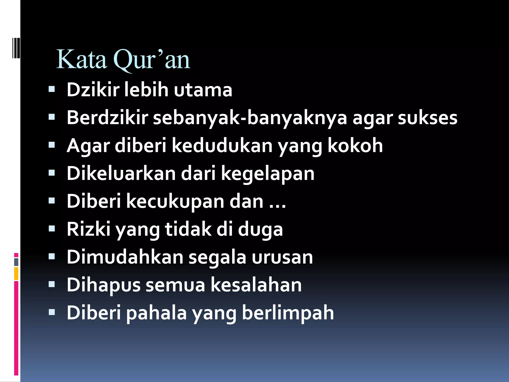 Kata Qur’an
 Dzikir lebih utama
 Berdzikir sebanyak-banyaknya agar sukses
 Agar diberi kedudukan yang kokoh
 Dikeluarkan dari kegelapan
 Diberi kecukupan dan …
 Rizki yang tidak di duga
 Dimudahkan segala urusan
 Dihapus semua kesalahan
 Diberi pahala yang berlimpah
 
