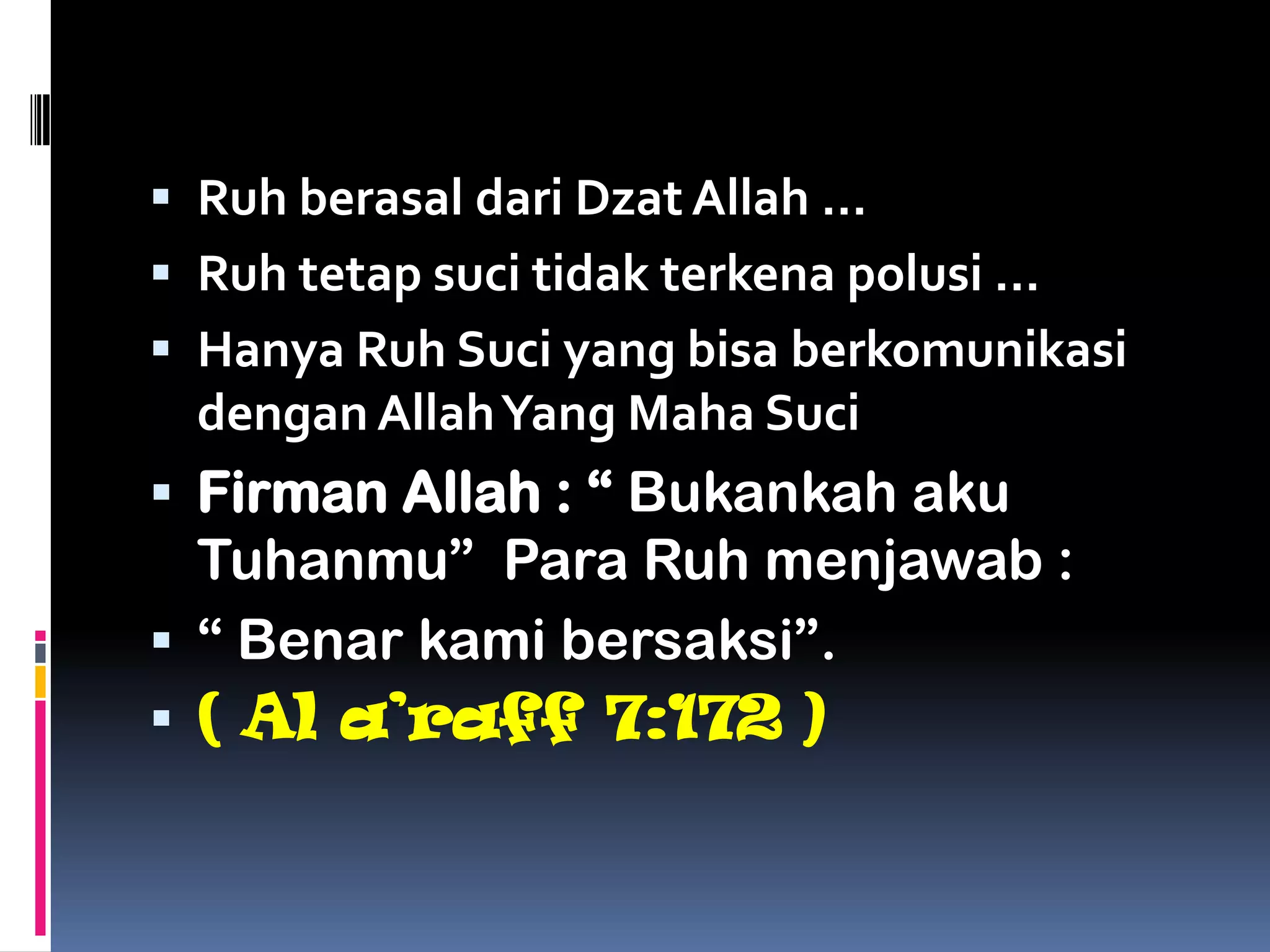  Ruh berasal dari Dzat Allah …
 Ruh tetap suci tidak terkena polusi …
 Hanya Ruh Suci yang bisa berkomunikasi
dengan AllahYang Maha Suci
 Firman Allah : “ Bukankah aku
Tuhanmu” Para Ruh menjawab :
 “ Benar kami bersaksi”.
 ( Al a’raff 7:172 )
 