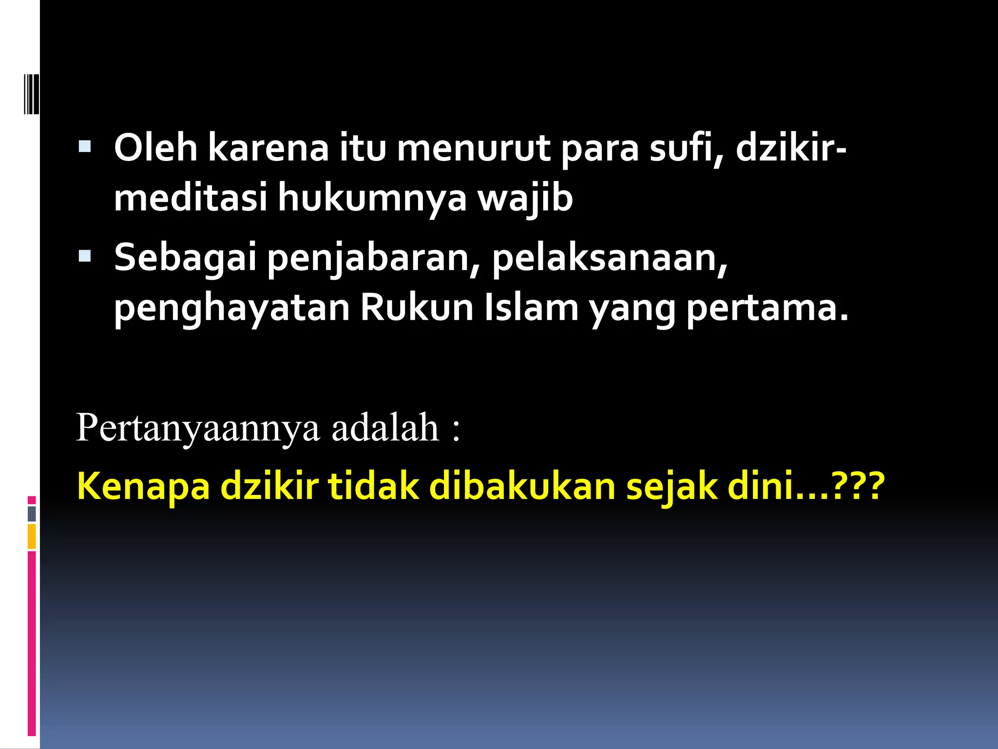  Oleh karena itu menurut para sufi, dzikir-
meditasi hukumnya wajib
 Sebagai penjabaran, pelaksanaan,
penghayatan Rukun Islam yang pertama.
Pertanyaannya adalah :
Kenapa dzikir tidak dibakukan sejak dini…???
 