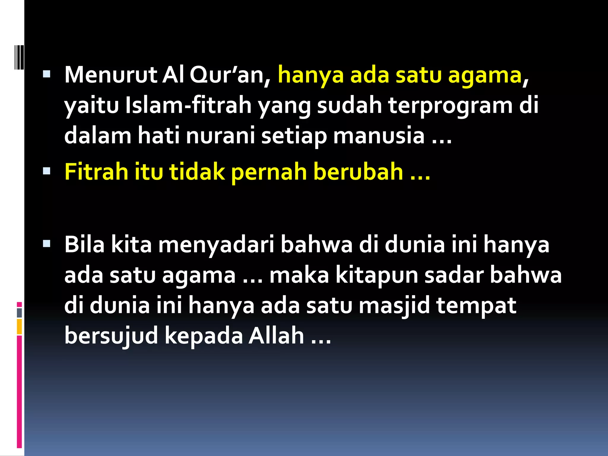  Menurut Al Qur’an, hanya ada satu agama,
yaitu Islam-fitrah yang sudah terprogram di
dalam hati nurani setiap manusia …
 Fitrah itu tidak pernah berubah …
 Bila kita menyadari bahwa di dunia ini hanya
ada satu agama … maka kitapun sadar bahwa
di dunia ini hanya ada satu masjid tempat
bersujud kepada Allah …
 