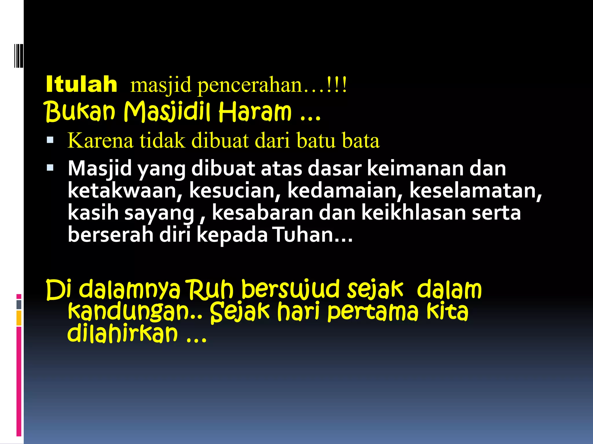 Itulah masjid pencerahan…!!!
Bukan Masjidil Haram …
 Karena tidak dibuat dari batu bata
 Masjid yang dibuat atas dasar keimanan dan
ketakwaan, kesucian, kedamaian, keselamatan,
kasih sayang , kesabaran dan keikhlasan serta
berserah diri kepadaTuhan…
Di dalamnya Ruh bersujud sejak dalam
kandungan.. Sejak hari pertama kita
dilahirkan …
 