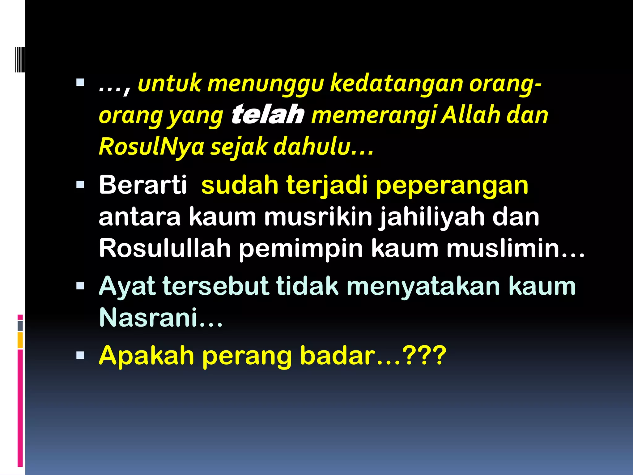  …, untuk menunggu kedatangan orang-
orang yang telah memerangi Allah dan
RosulNya sejak dahulu…
 Berarti sudah terjadi peperangan
antara kaum musrikin jahiliyah dan
Rosulullah pemimpin kaum muslimin…
 Ayat tersebut tidak menyatakan kaum
Nasrani…
 Apakah perang badar…???
 