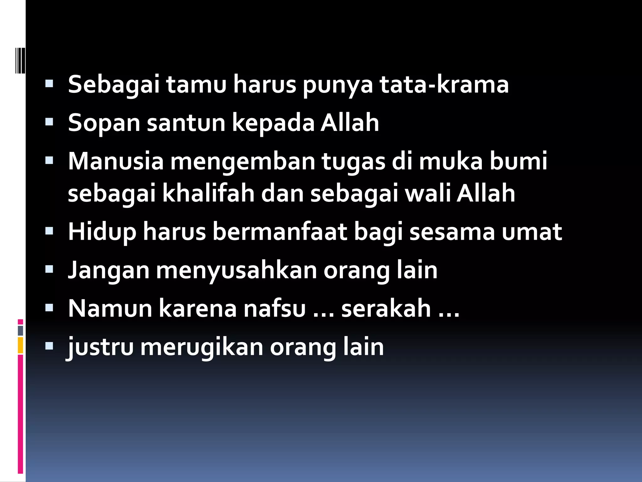  Sebagai tamu harus punya tata-krama
 Sopan santun kepada Allah
 Manusia mengemban tugas di muka bumi
sebagai khalifah dan sebagai wali Allah
 Hidup harus bermanfaat bagi sesama umat
 Jangan menyusahkan orang lain
 Namun karena nafsu … serakah …
 justru merugikan orang lain
 