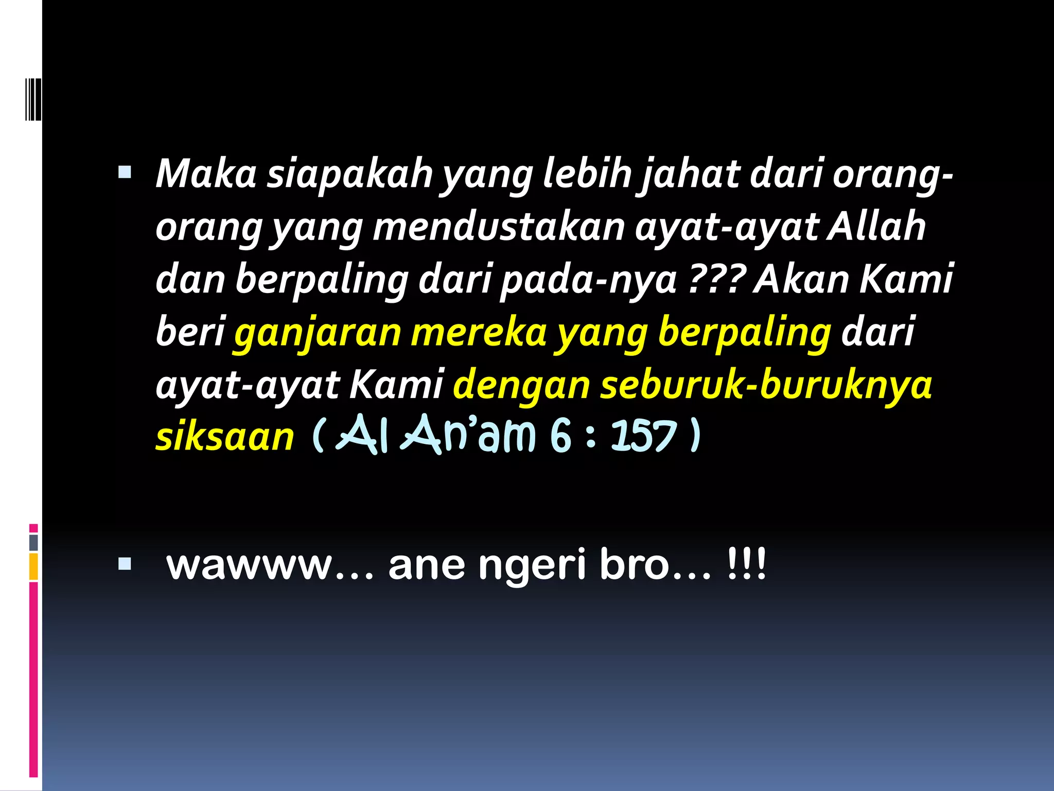  Maka siapakah yang lebih jahat dari orang-
orang yang mendustakan ayat-ayat Allah
dan berpaling dari pada-nya ??? Akan Kami
beri ganjaran mereka yang berpaling dari
ayat-ayat Kami dengan seburuk-buruknya
siksaan ( Al An’am 6 : 157 )
 wawww… ane ngeri bro… !!!
 