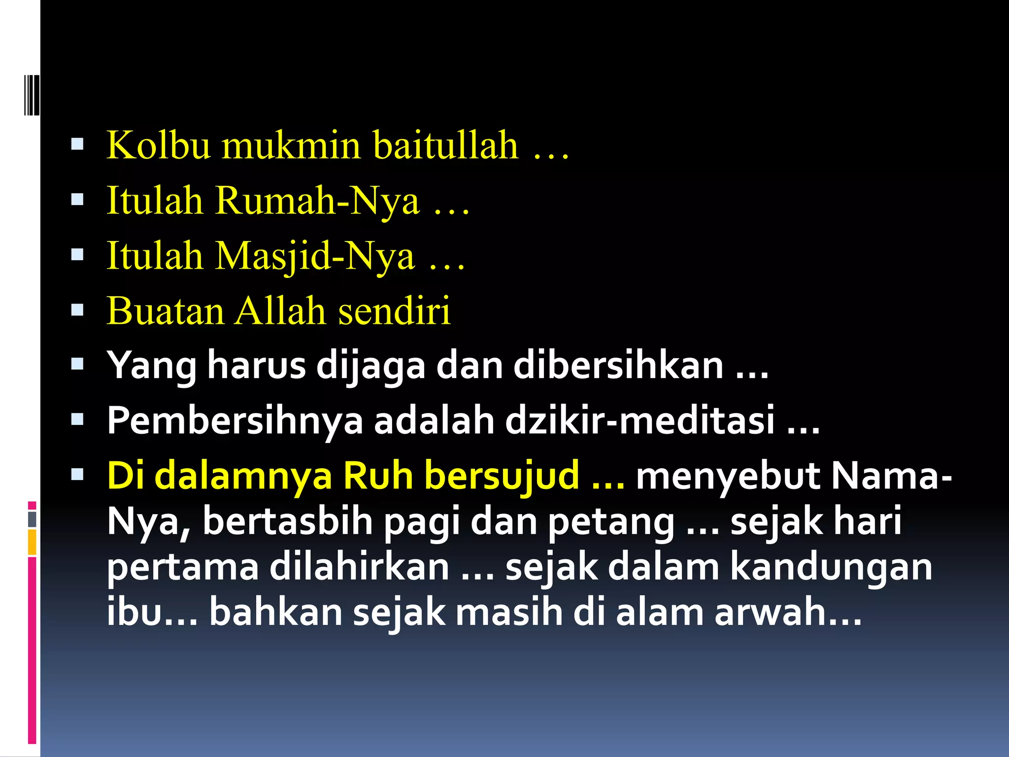  Kolbu mukmin baitullah …
 Itulah Rumah-Nya …
 Itulah Masjid-Nya …
 Buatan Allah sendiri
 Yang harus dijaga dan dibersihkan …
 Pembersihnya adalah dzikir-meditasi …
 Di dalamnya Ruh bersujud … menyebut Nama-
Nya, bertasbih pagi dan petang … sejak hari
pertama dilahirkan … sejak dalam kandungan
ibu… bahkan sejak masih di alam arwah…
 