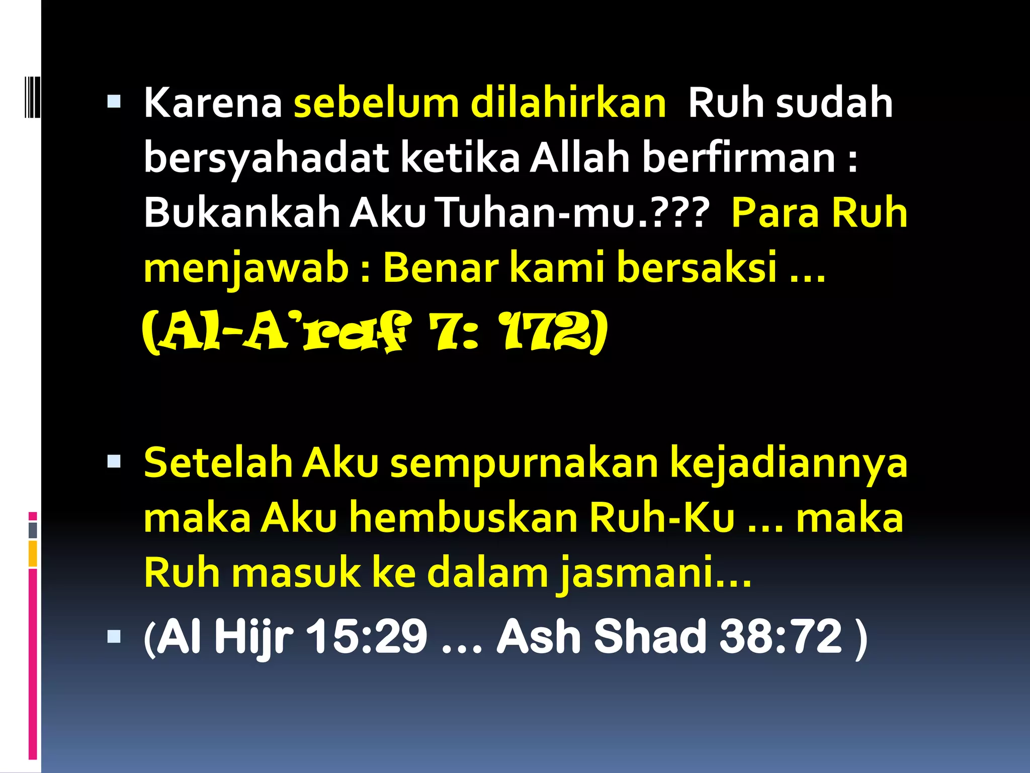  Karena sebelum dilahirkan Ruh sudah
bersyahadat ketika Allah berfirman :
Bukankah AkuTuhan-mu.??? Para Ruh
menjawab : Benar kami bersaksi …
(Al-A’raf 7: 172)
 Setelah Aku sempurnakan kejadiannya
maka Aku hembuskan Ruh-Ku … maka
Ruh masuk ke dalam jasmani…
 (Al Hijr 15:29 … Ash Shad 38:72 )
 