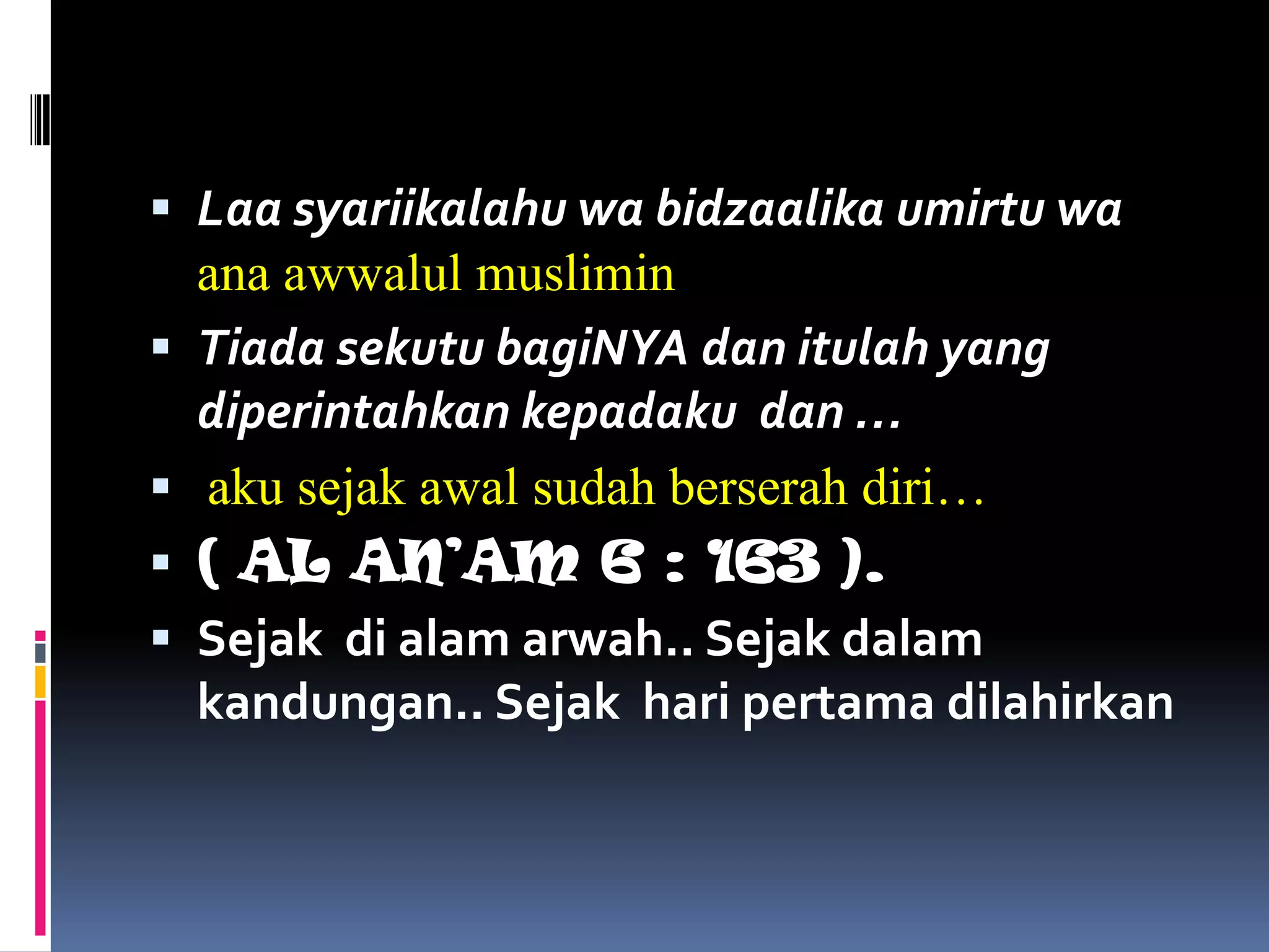  Laa syariikalahu wa bidzaalika umirtu wa
ana awwalul muslimin
 Tiada sekutu bagiNYA dan itulah yang
diperintahkan kepadaku dan …
 aku sejak awal sudah berserah diri…
 ( AL AN’AM 6 : 163 ).
 Sejak di alam arwah.. Sejak dalam
kandungan.. Sejak hari pertama dilahirkan
 