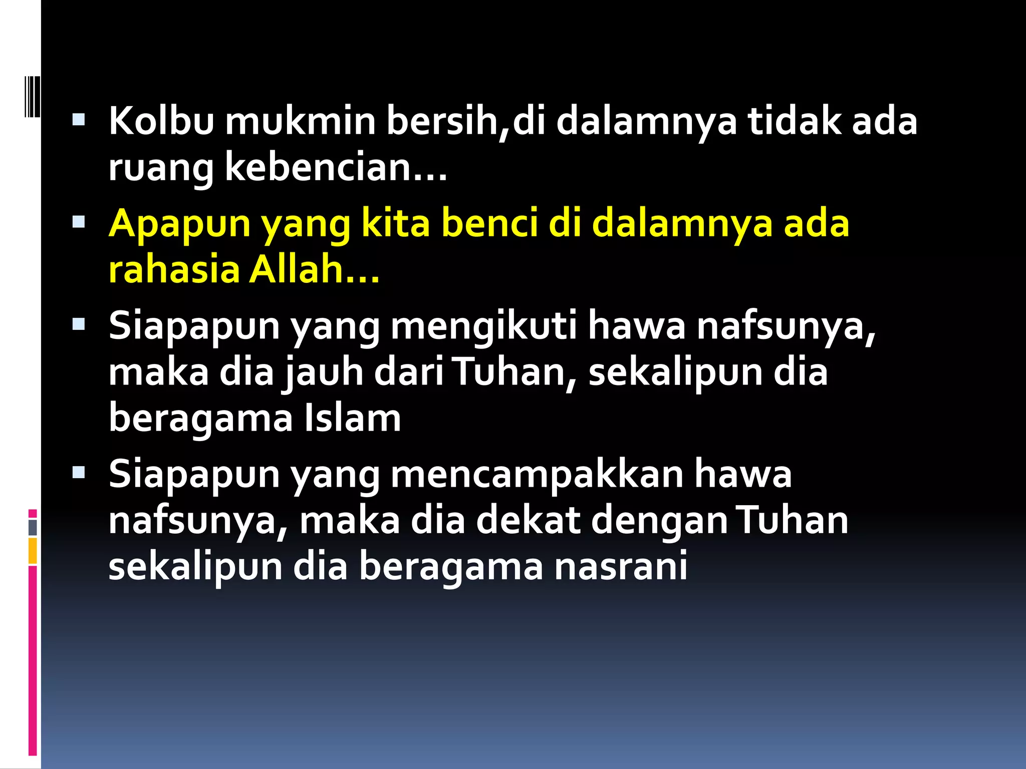  Kolbu mukmin bersih,di dalamnya tidak ada
ruang kebencian…
 Apapun yang kita benci di dalamnya ada
rahasia Allah…
 Siapapun yang mengikuti hawa nafsunya,
maka dia jauh dariTuhan, sekalipun dia
beragama Islam
 Siapapun yang mencampakkan hawa
nafsunya, maka dia dekat denganTuhan
sekalipun dia beragama nasrani
 