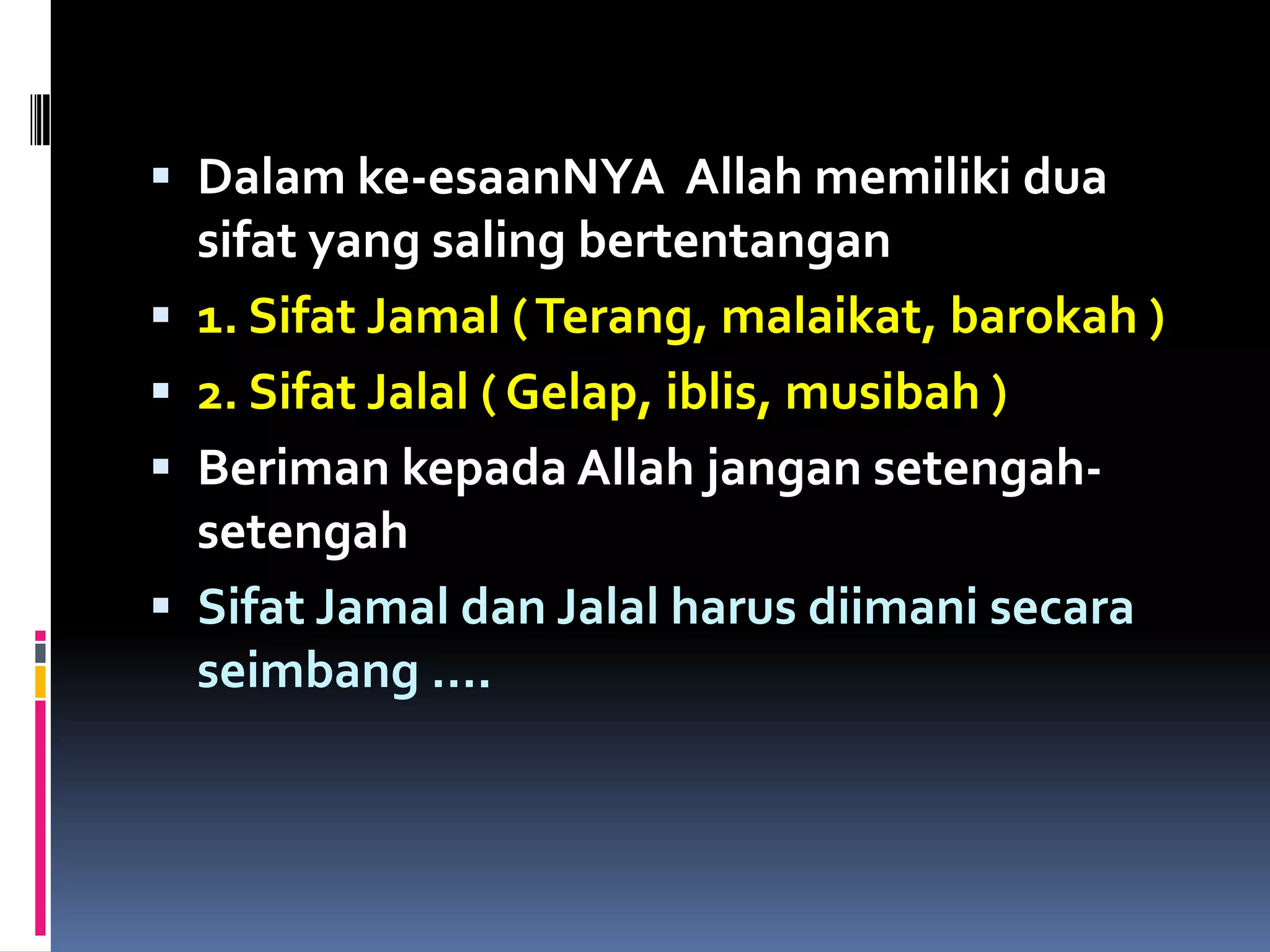  Dalam ke-esaanNYA Allah memiliki dua
sifat yang saling bertentangan
 1. Sifat Jamal (Terang, malaikat, barokah )
 2. Sifat Jalal ( Gelap, iblis, musibah )
 Beriman kepada Allah jangan setengah-
setengah
 Sifat Jamal dan Jalal harus diimani secara
seimbang ….
 