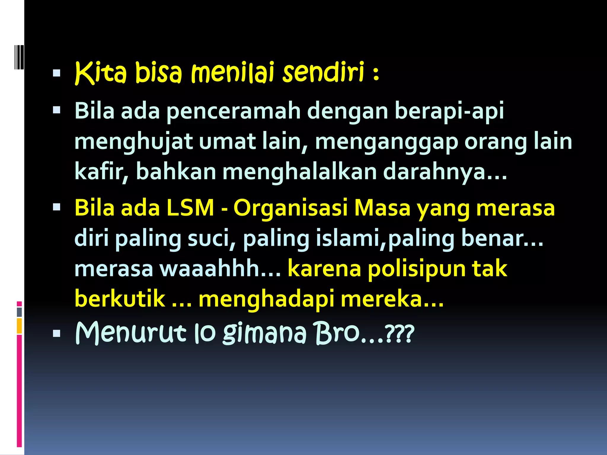  Kita bisa menilai sendiri :
 Bila ada penceramah dengan berapi-api
menghujat umat lain, menganggap orang lain
kafir, bahkan menghalalkan darahnya…
 Bila ada LSM - Organisasi Masa yang merasa
diri paling suci, paling islami,paling benar…
merasa waaahhh… karena polisipun tak
berkutik … menghadapi mereka…
 Menurut lo gimana Bro…???
 