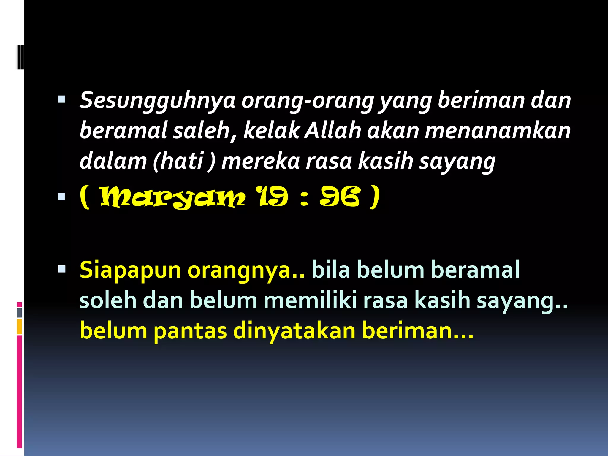  Sesungguhnya orang-orang yang beriman dan
beramal saleh, kelak Allah akan menanamkan
dalam (hati ) mereka rasa kasih sayang
 ( Maryam 19 : 96 )
 Siapapun orangnya.. bila belum beramal
soleh dan belum memiliki rasa kasih sayang..
belum pantas dinyatakan beriman...
 