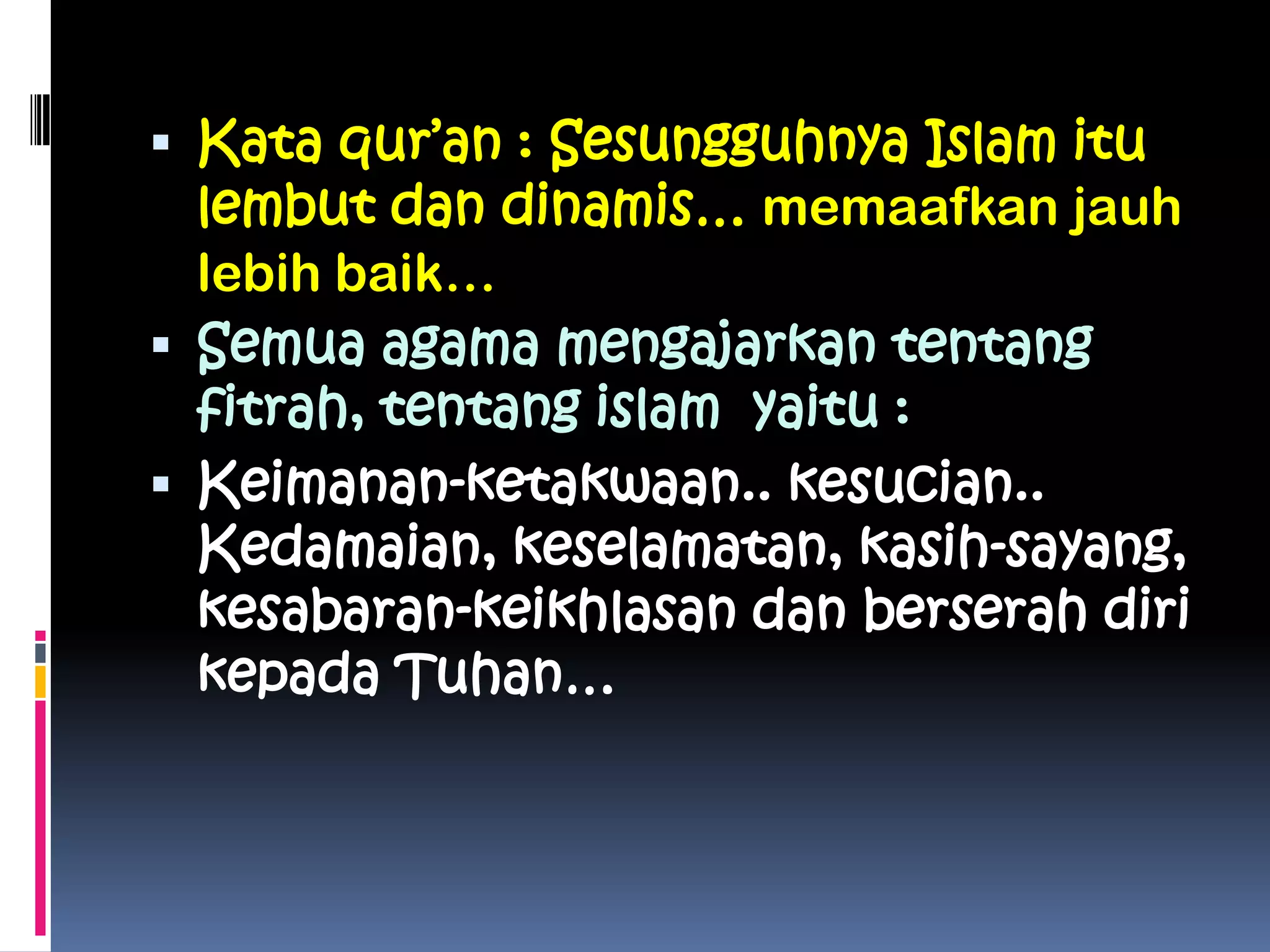 Kata qur’an : Sesungguhnya Islam itu
lembut dan dinamis… memaafkan jauh
lebih baik…
 Semua agama mengajarkan tentang
fitrah, tentang islam yaitu :
 Keimanan-ketakwaan.. kesucian..
Kedamaian, keselamatan, kasih-sayang,
kesabaran-keikhlasan dan berserah diri
kepada Tuhan…
 