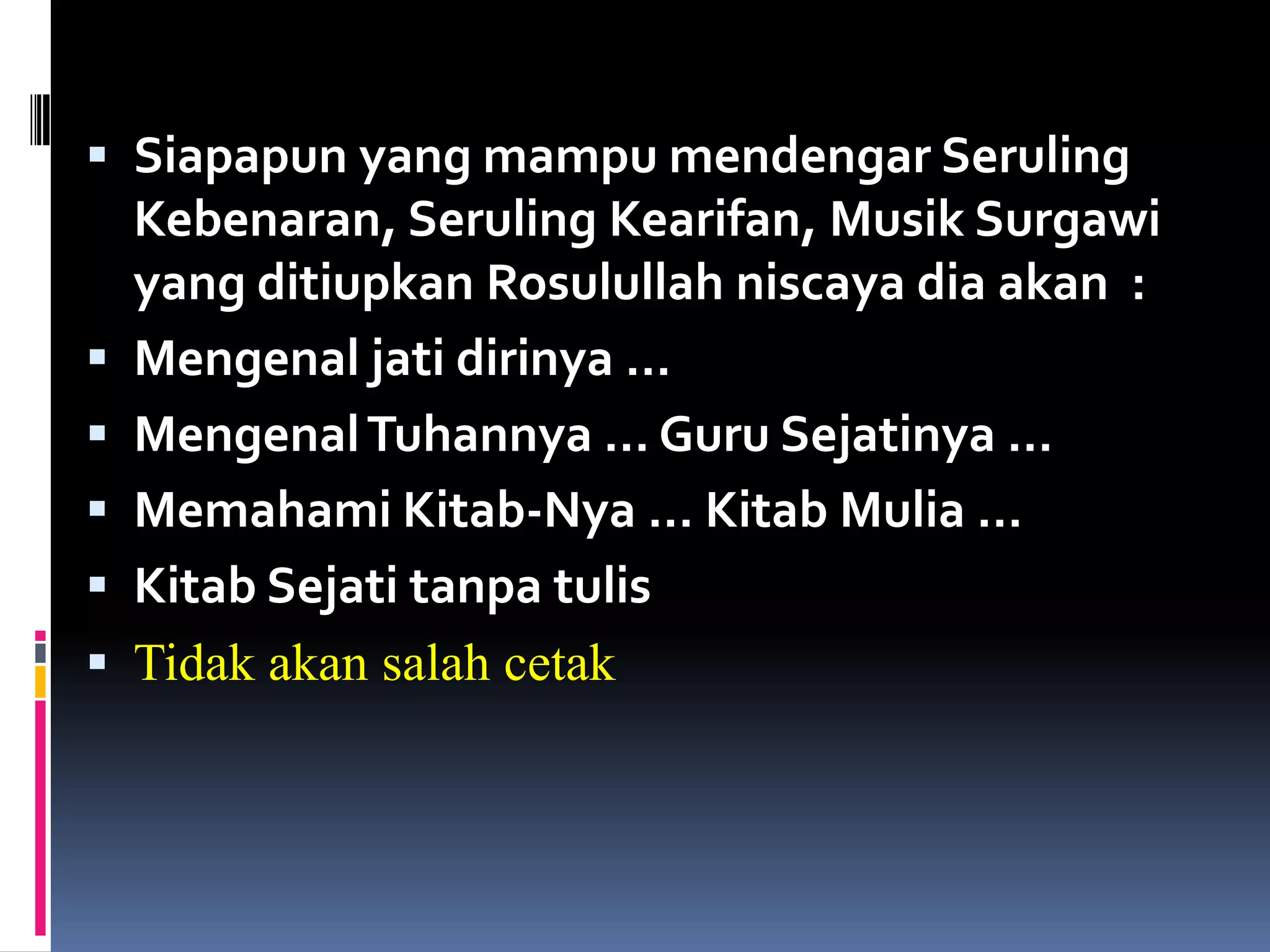  Siapapun yang mampu mendengar Seruling
Kebenaran, Seruling Kearifan, Musik Surgawi
yang ditiupkan Rosulullah niscaya dia akan :
 Mengenal jati dirinya …
 MengenalTuhannya … Guru Sejatinya …
 Memahami Kitab-Nya … Kitab Mulia …
 Kitab Sejati tanpa tulis
 Tidak akan salah cetak
 