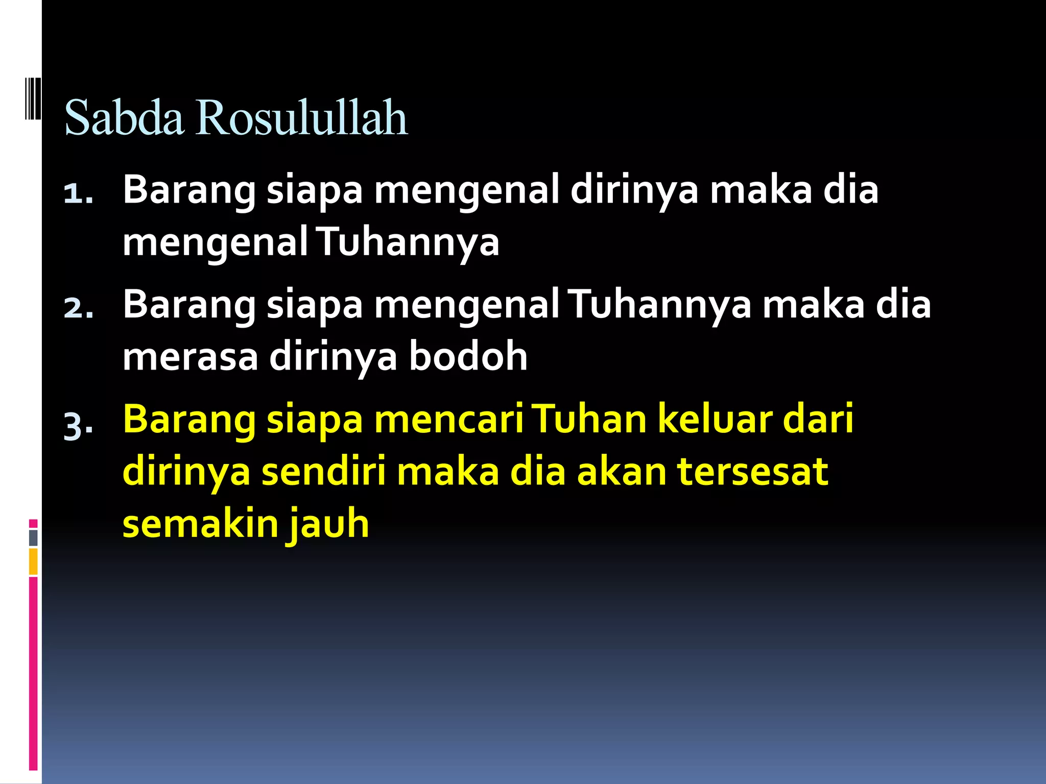 Sabda Rosulullah
1. Barang siapa mengenal dirinya maka dia
mengenalTuhannya
2. Barang siapa mengenalTuhannya maka dia
merasa dirinya bodoh
3. Barang siapa mencariTuhan keluar dari
dirinya sendiri maka dia akan tersesat
semakin jauh
 