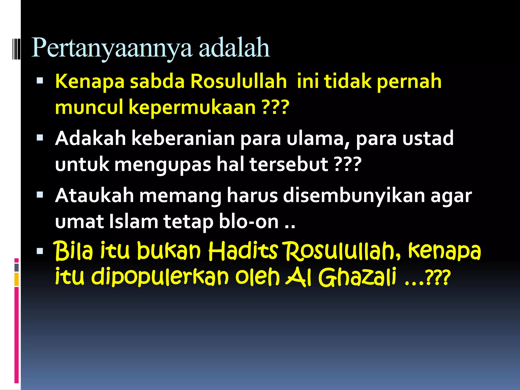 Pertanyaannya adalah
 Kenapa sabda Rosulullah ini tidak pernah
muncul kepermukaan ???
 Adakah keberanian para ulama, para ustad
untuk mengupas hal tersebut ???
 Ataukah memang harus disembunyikan agar
umat Islam tetap blo-on ..
 Bila itu bukan Hadits Rosulullah, kenapa
itu dipopulerkan oleh Al Ghazali …???
 