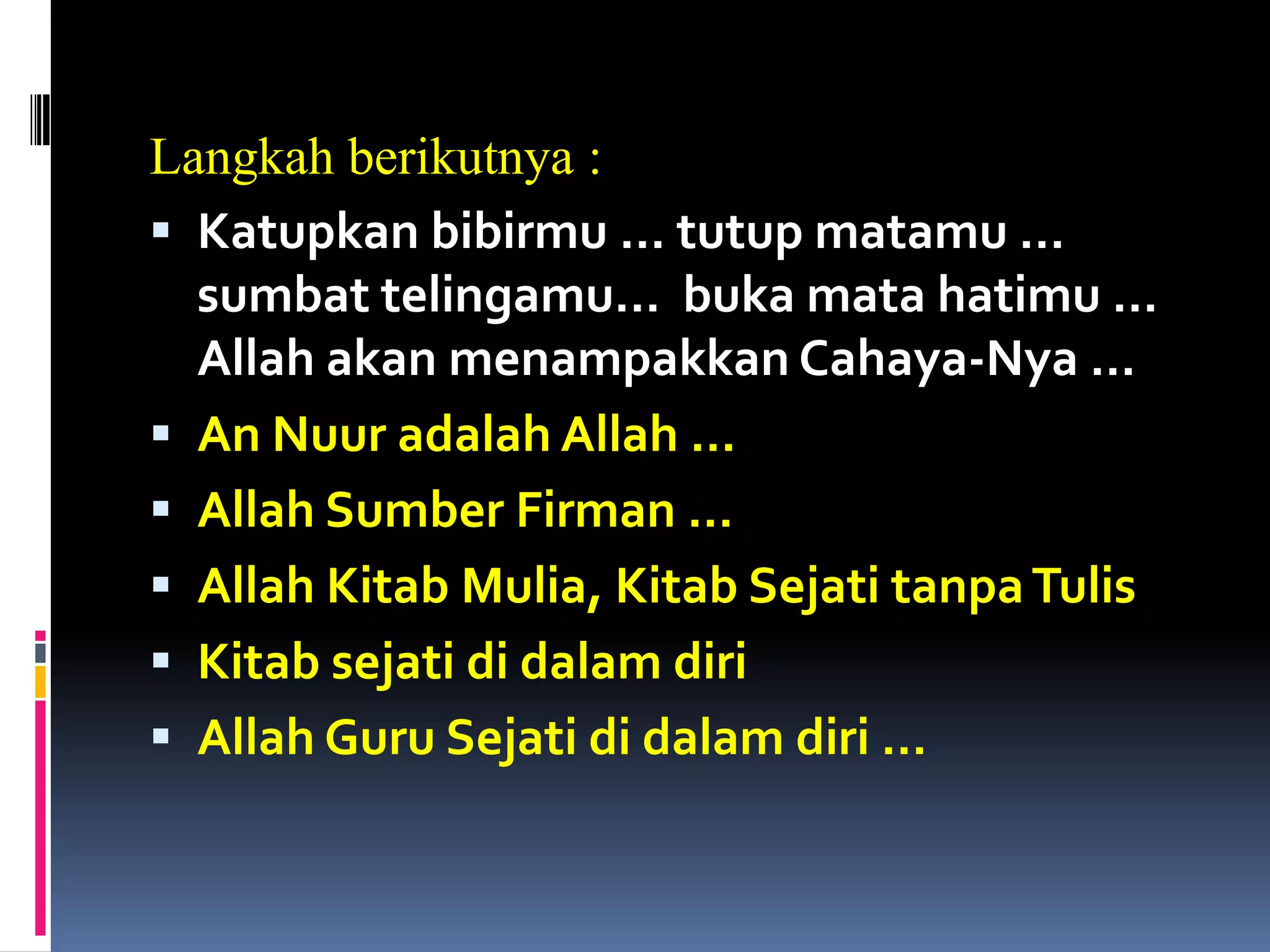 Langkah berikutnya :
 Katupkan bibirmu … tutup matamu …
sumbat telingamu… buka mata hatimu …
Allah akan menampakkan Cahaya-Nya …
 An Nuur adalah Allah …
 Allah Sumber Firman …
 Allah Kitab Mulia, Kitab Sejati tanpaTulis
 Kitab sejati di dalam diri
 Allah Guru Sejati di dalam diri …
 
