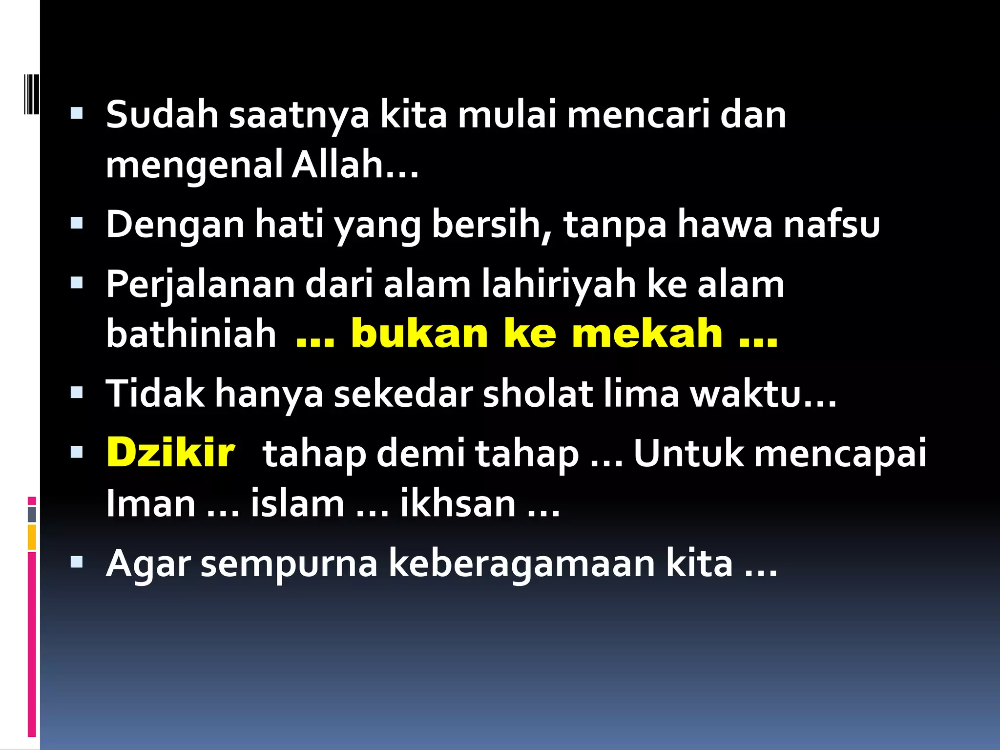  Sudah saatnya kita mulai mencari dan
mengenal Allah…
 Dengan hati yang bersih, tanpa hawa nafsu
 Perjalanan dari alam lahiriyah ke alam
bathiniah … bukan ke mekah …
 Tidak hanya sekedar sholat lima waktu…
 Dzikir tahap demi tahap … Untuk mencapai
Iman … islam … ikhsan …
 Agar sempurna keberagamaan kita …
 