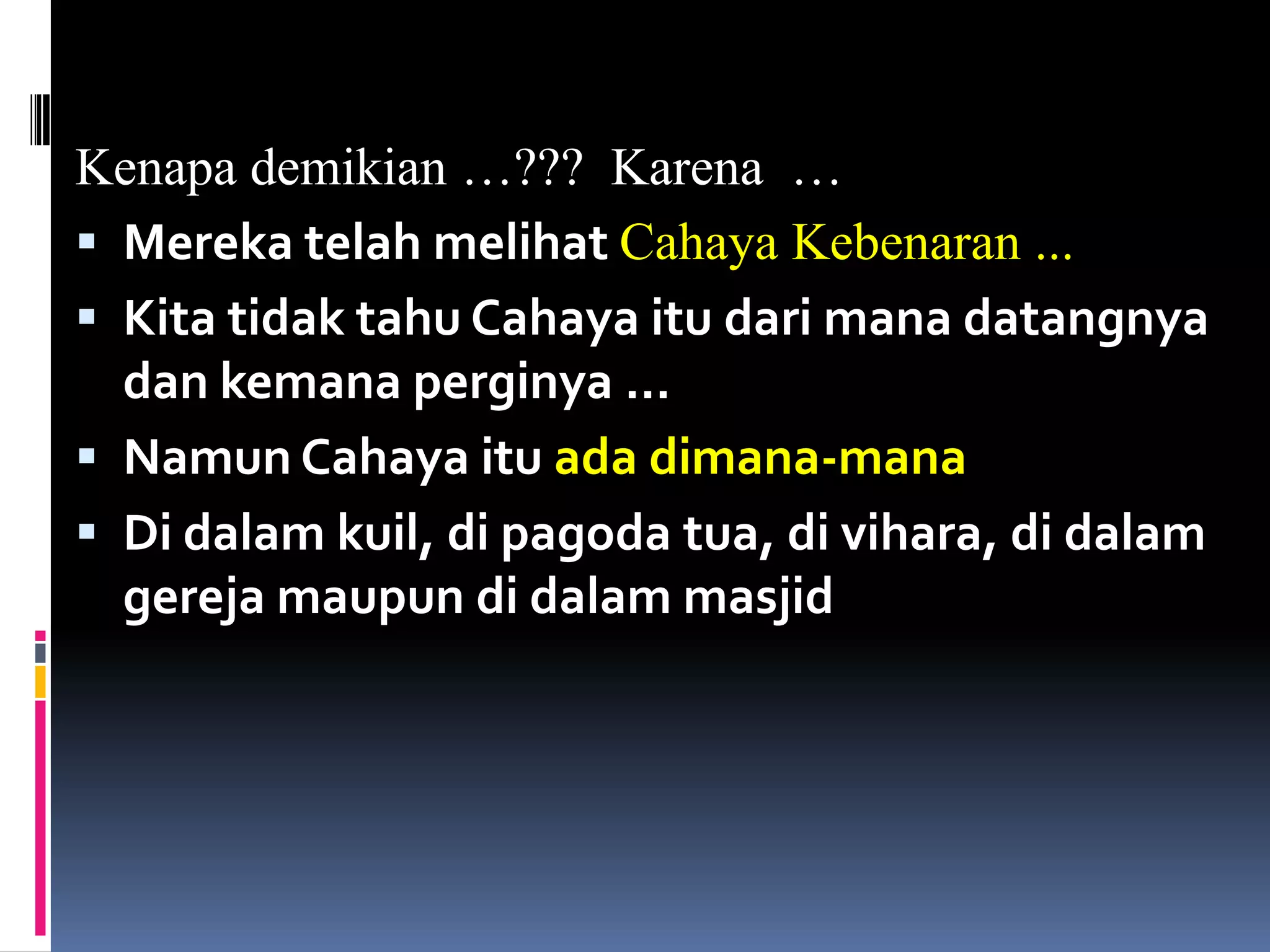 Kenapa demikian …??? Karena …
 Mereka telah melihat Cahaya Kebenaran ...
 Kita tidak tahu Cahaya itu dari mana datangnya
dan kemana perginya …
 Namun Cahaya itu ada dimana-mana
 Di dalam kuil, di pagoda tua, di vihara, di dalam
gereja maupun di dalam masjid
 