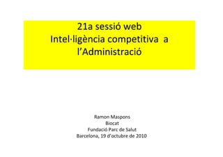 21a sessió web
Intel∙ligència competitiva  a 
        l’Administració




              Ramon Maspons
                   Biocat
           Fundació Parc de Salut
      Barcelona, 19 d’octubre de 2010 
 