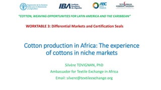 Cotton production in Africa: The experience
of cottons in niche markets
Silvère TOVIGNAN, PhD
Ambassador for Textile Exchange in Africa
Email: silvere@textileexchange.org
“COTTON, WEAVING OPPORTUNITIES FOR LATIN AMERICA AND THE CARIBBEAN”
WORKTABLE 3: Differential Markets and Certification Seals
 