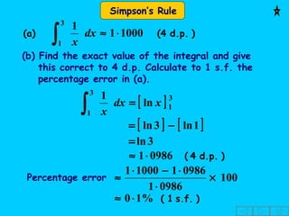 Simpson’s Rule
)d.p.4((a) 10001
13
1
⋅≈
∫ dx
x
[ ] 3
1
3
1
ln
1
xdx
x
=
∫
(b) Find the exact value of the integral and give
this correct to 4 d.p. Calculate to 1 s.f. the
percentage error in (a).
[ ] [ ]1ln3ln −=
3ln=
)d.p.4(09861⋅≈
Percentage error 100
09861
0986110001
×
⋅
⋅−⋅
≈
)s.f.1(%10⋅≈
 