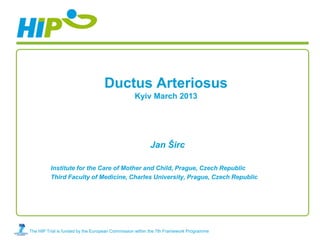 Ductus Arteriosus
                                                 Kyiv March 2013




                                                         Jan Širc

          Institute for the Care of Mother and Child, Prague, Czech Republic
          Third Faculty of Medicine, Charles University, Prague, Czech Republic




The HIP Trial is funded by the European Commission within the 7th Framework Programme
 
