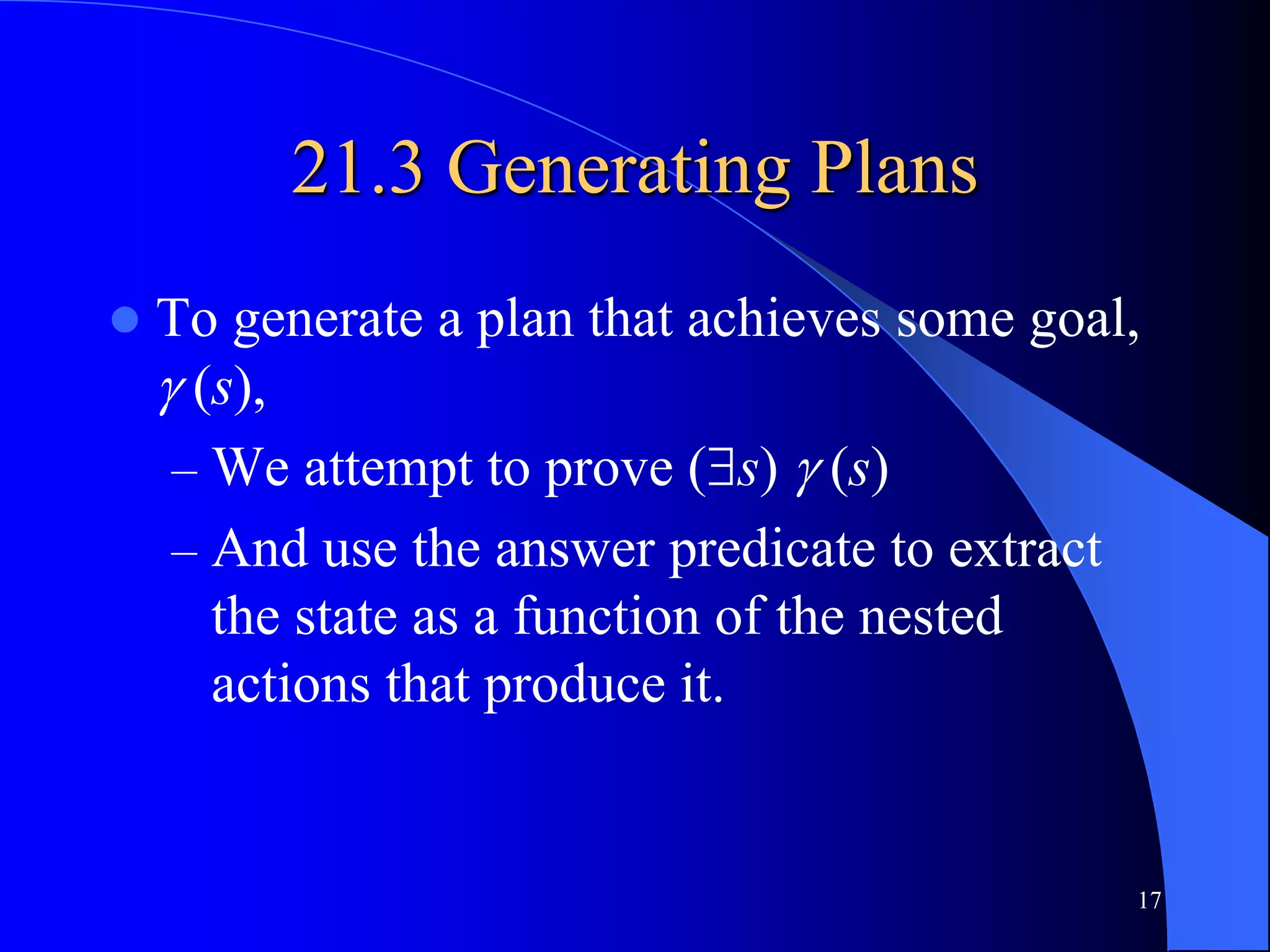 17
21.3 Generating Plans
 To generate a plan that achieves some goal,
 (s),
– We attempt to prove (s)  (s)
– And use the answer predicate to extract
the state as a function of the nested
actions that produce it.
 