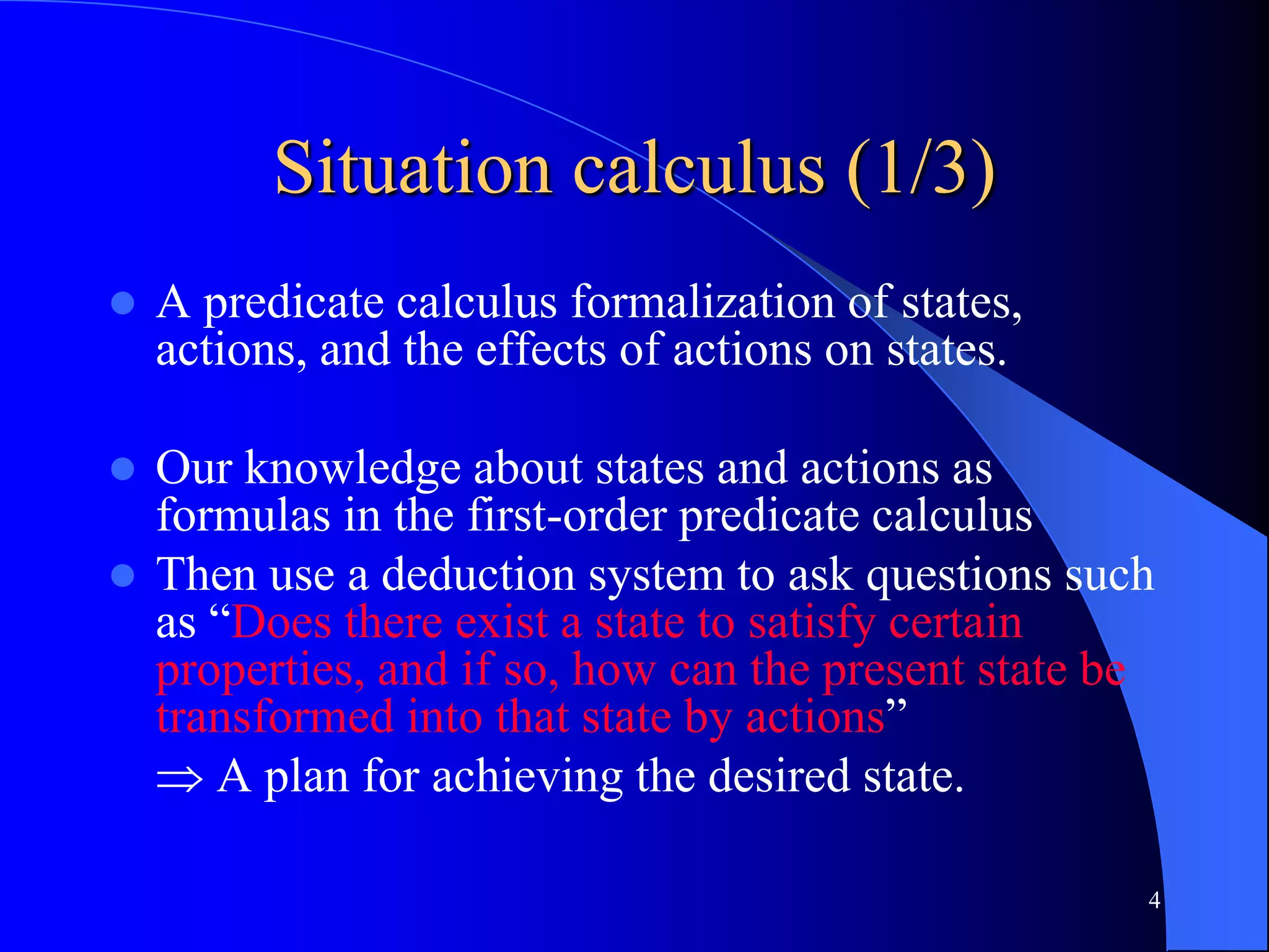 4
Situation calculus (1/3)
 A predicate calculus formalization of states,
actions, and the effects of actions on states.
 Our knowledge about states and actions as
formulas in the first-order predicate calculus
 Then use a deduction system to ask questions such
as “Does there exist a state to satisfy certain
properties, and if so, how can the present state be
transformed into that state by actions”
 A plan for achieving the desired state.
 