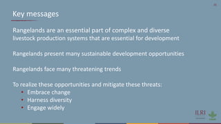 20
Key messages
Rangelands are an essential part of complex and diverse
livestock production systems that are essential for development
Rangelands present many sustainable development opportunities
Rangelands face many threatening trends
To realize these opportunities and mitigate these threats:
• Embrace change
• Harness diversity
• Engage widely
 