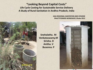“Looking Beyond Capital Costs”
 Life Cycle Costing for Sustainable Service Delivery
A Study of Rural Sanitation in Andhra Pradesh, India
                                ASIA REGIONAL SANITATION AND HYGIENE
                                 PRACTITIONERS WORKSHOP, Dhaka 2012




                   Snehalatha. M
                  Venkataswamy.M
                      Sirisha. D
                      Anitha. V
                     Busenna. P
 