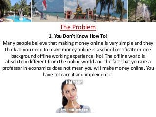 The Problem
1. You Don’t Know How To!
Many people believe that making money online is very simple and they
think all you need to make money online is a school certificate or one
background offline working experience. No! The offline world is
absolutely different from the online world and the fact that you are a
professor in economics does not mean you will make money online. You
have to learn it and implement it.
 