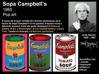 Sopa Campbell’s
 1965
 Pop art
A causa de la gran varietat de versions pictòriques de la
llauna de sopa Campbell's hi ha quadres d'aquest motiu a
diferents museus, entre els quals destaquen la National
Gallery of Art, a Washington; el Leo Castelli Gallery, a Nova
York; i també en diverses col·leccions particulars
                                                                  Andy Warhol
                                                                   1929 – 1987




                                                                desmitifica l'art
                                                                i acostar
                                                                l'expressió
                                                                artística a
                                                                tothom
 