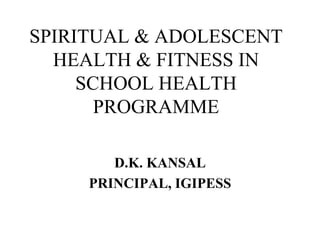 SPIRITUAL & ADOLESCENT
HEALTH & FITNESS IN
SCHOOL HEALTH
PROGRAMME
D.K. KANSAL
PRINCIPAL, IGIPESS
 