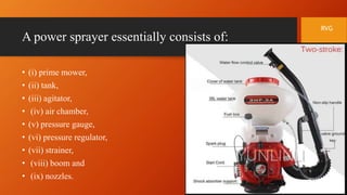 A power sprayer essentially consists of:
• (i) prime mower,
• (ii) tank,
• (iii) agitator,
• (iv) air chamber,
• (v) pressure gauge,
• (vi) pressure regulator,
• (vii) strainer,
• (viii) boom and
• (ix) nozzles.
RVG
 