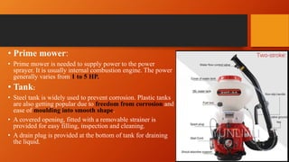 • Prime mower:
• Prime mower is needed to supply power to the power
sprayer. It is usually internal combustion engine. The power
generally varies from 1 to 5 HP.
• Tank:
• Steel tank is widely used to prevent corrosion. Plastic tanks
are also getting popular due to freedom from corrosion and
ease of moulding into smooth shape.
• A covered opening, fitted with a removable strainer is
provided for easy filling, inspection and cleaning.
• A drain plug is provided at the bottom of tank for draining
the liquid.
 