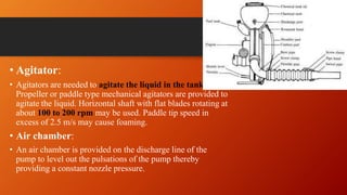 • Agitator:
• Agitators are needed to agitate the liquid in the tank.
Propeller or paddle type mechanical agitators are provided to
agitate the liquid. Horizontal shaft with flat blades rotating at
about 100 to 200 rpm may be used. Paddle tip speed in
excess of 2.5 m/s may cause foaming.
• Air chamber:
• An air chamber is provided on the discharge line of the
pump to level out the pulsations of the pump thereby
providing a constant nozzle pressure.
 