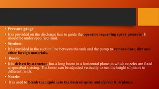• Pressure gauge:
• It is provided on the discharge line to guide the operator regarding spray pressure. It
should be under specified limit.
• Strainer:
• It is provided in the suction line between the tank and the pump to remove dust, dirt and
other foreign materials.
• Boom:
• It is driven by a tractor, has a long boom in a horizontal plane on which nozzles are fixed
at specified spacing. The boom can be adjusted vertically to suit the height of plants in
different fields.
• Nozzle:
• It is used to break the liquid into the desired spray and deliver it to plants.
 