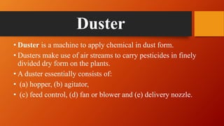 Duster
• Duster is a machine to apply chemical in dust form.
• Dusters make use of air streams to carry pesticides in finely
divided dry form on the plants.
• A duster essentially consists of:
• (a) hopper, (b) agitator,
• (c) feed control, (d) fan or blower and (e) delivery nozzle.
 