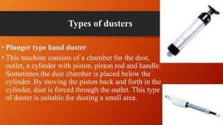 Types of dusters
• Plunger type hand duster
• This machine consists of a chamber for the dust,
outlet, a cylinder with piston, piston rod and handle.
Sometimes the dust chamber is placed below the
cylinder. By moving the piston back and forth in the
cylinder, dust is forced through the outlet. This type
of duster is suitable for dusting a small area.
 