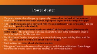Power duster
• The power duster of small capacity is generally mounted on the back of the operator. It
consists of cylindrical container, blower, high speed engine and discharge hose pipe.
• The cylindrical container is provided with two compartments, one for gasoline, and the
other for the powder to be dusted.
• The blower is directly mounted on the crankshaft of the high speed (4000 rpm) air
cooled engine. The air pressure is utilized to agitate the dust in the container in order to
blow it through the flexible hose pipe.
• The direction of the dust is regulated by a movable delivery spout suitably fitted with the
unit. The dust can be blown up to about 6 meters height.
• Such a duster can cover about a hectare in a day.
• This type of duster can be converted into a sprayer with little modifications. Portable type
power dusters are also in use. They are mounted on two wheel trolleys.
 