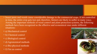• Insect pests and weeds cause considerable damage to the commercial crops. If not controlled
in time, the entire crop gets lost and, therefore, farmers are likely to suffer in many ways.
Among the important methods of weed control and plant protection systems, the following
methods have been recognized as the effective and economical ones under different
situations:
• a) Mechanical control
• b) Chemical control
• c) Biological control
• d) Agronomical methods
• e) Bio-physical methods
• f) Fire as control
 