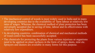 • The mechanical control of weeds is most widely used in India and in many
developing countries due to the availability of farm labour at relatively low
rates of wages. Whereas, the chemical method of plant protection has been
universally accepted due to saving of time, labour and its effectiveness with
relatively low expenditure.
• In developing countries, combination of chemical and mechanical methods
of weed control has been successfully accepted.
• The chemicals for protecting the plants from various injurious or organisms
need to be applied on plant surfaces in the form of sprays, dusts, mist etc.
Sprayers and dusters are available in many forms for this purpose.
 