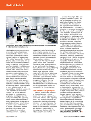 MEDICAL ROBOTICS SPECIAL REPORT
8 SEPTEMBER 2021
a significant portion of communication
is nonverbal. Granted, the actors are
wearing masks, but they have learned
to read facial expressions inclusive of
the mask in addition to body posture.
The point of understanding these team
dynamics is that when it comes time to
validate the user interface of the robotic
system, the team has to be considered
and often included in the validation test.
Moreover, the teams may or may not be
cohesive; that is, in a teaching hospital,
the team members may change often,
whereas in a private institution, they
may be a seasoned, cohesive team. For
usability validation, both team types
would need to evaluate the design.
Even more important is that upstream
usability engineering research must be
conducted in order to inform the design
and regulatory team of the requirements
for future validation based on well-­
understood, use-related risk assessments.
The use-related risk assessment
can impact yet another regulatory
path strategy for a robotic system,
complicating risk mitigation and the
subsequent validation. This specifically
involves training models for the robotic
system. Legacy manual surgical devices
typically do not require formal training;
i.e., training beyond orientation or an
“in service.” The difference between
orientation and formal training is
that orientation is not considered
a risk mitigation from a regulatory
perspective. In order for training to be
a risk mitigation or design control, it
has to have robust documentation that
demonstrates to the regulatory bodies
the degree of control and repeatability
the manufacturer maintains.
This means that under the design
control process, there is a protocol
for how the trainer is trained, a record
of who was trained, when they were
trained, if and when subsequent training
is required, and what qualifications
for use of the system the training
results in. The definition of system may
include the robot proper, the control
console, the robot drapes and the end
effector’s instrument attachments.
It may even include the cleaning
and reusability of the instrument
attachments. Obviously, formal training
is a far greater ongoing burden and
responsibility for the manufacturer.
User Interface Design Impact
The team dynamics and the impact
of the introduction of a robotic
system into a surgical procedure have
comparable influence to the regulatory
impact with regard to the design and
development of all the system’s user
interfaces — virtual and physical. The
same user research insights that can
inform the use-related risk assessment
and regulatory strategy apply to
the design and development of the
robotic system’s user interface.
Consider the example of the lead
surgeon’s user interface: there is first
the understanding of negative and
positive transfer bias in the physical
user interface. This also applies to
the cognitive load requirements of
the system, especially if the system is
expecting the surgeon to be responsible
for what was previously a team effort.
Then there is the accommodation of
team dynamics and communication
as discussed in the regulatory strategy
impact. These considerations also apply
to the other user interfaces such as
end effector access to the anatomy,
instrument attachment and draping.
Returning to the surgeon’s user
interface example and the associated
biases, the manner in which the
surgeon executes a manual procedure,
the variety of instruments and their
specific user interfaces, the instruments’
capabilities, kinematics, and feedback
can result in either a positive or negative
transfer bias, depending on how the
new control interface is designed.
Negative transfer bias can introduce
a potentially hazardous condition and
use error that could lead to harm —
changing the rote manner in which
a task is performed relative to how it
was learned and practiced previously.
Conversely, the user interface design
can afford positive transfer bias by
emulating or carefully transitioning from
a norm behavior and interface to the new
user interface and workflow experience.
Depending on training to convert the
user’s previously learned skills and
behavior is not a viable strategy. A pro­
active approach to understanding the
user’s expectation and aspiration with an
in-depth understanding of the perceived
attributes that afford the intended
behavior is a more robust approach.
This article was written by Sean Hägen,
Founding Principal and Director of
Research  Synthesis at BlackHägen
Design, Dunedin, FL. He focuses on the
user research and synthesis phases of
product development including usability
engineering, user-centric innovation tech-
niques, and establishing user require-
ments. For more information, visit
http://info.hotims.com/79411-343.
The definition of system may include the robot proper, the control console, the robot drapes, and
the end effector’s instrument attachments.
Medical Robot
 