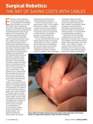 MEDICAL ROBOTICS SPECIAL REPORT
10 SEPTEMBER 2021
E
ver hear of the respected
bicycle manufacturer known
as Can­
non­
dale? You probably
have. Perhaps you even own
one of their bikes. I actually do.
Since 1971, Cannondale has produced
among the most well-recognized and
trusted high-performance bicycle
brands in the United States. But
they don’t make gear systems.
For that matter, Cannondale
doesn’t produce hand grips, seats,
rims, spokes, hubs, sprockets, or
chains. Even the paint used to
beautify their venerated machines
isn’t actually made by Can­
nondale.
The truth is that Cannondale makes
bike frames. Everything else is
sourced from a trusted stable of
suppliers that Cannondale
has carefully vetted to ensure
that every component their
bikes are made from meets
the maker’s rigid standards.
And even though Cannondale
does not manufacture more
than the bike frame itself, we
still turn to Cannondale to
sell us a whole bike — well,
unless one is a cycling purest
that assembles bicycles one
part at a time. For the rest
of us though, we’d prefer to
just be given the entire bike.
The da Vinci Surgical
System, currently among the
world’s most popular surgical
robots, is a veritable labyrinth
of components. From plastics
to wires, and from pulleys to
cables, their robot is made up
of countless parts. And just
like Can­
nondale, the surgical
robot’s maker, Intuitive, does
not actually manufacture the
smorgasbord of components
contained within a single
da Vinci robot. Similarly,
as a manufacturer of
some of the key motion
control components of
surgical robots, Carl
Stahl Sava Industries
likewise does not actually
manufacture everything that a
cable assembly may comprise.
In each of these scenarios — the
bike and the shifters, or the surgical
robot and the cables — turning to
a single source for the completed
product is the way these products
are typically sold. So, like one buys
a whole bike from Cannondale,
one buys a whole robot from
Intuitive. Unless one does not.
You see, unlike the aforementioned
deeply respected bike and surgical
robot makers, too often, customers
purchasing precision components
do not use a single source. Rather
frequently actually, the makers
of today’s most modern surgical
robots, for instance, will use multiple
component makers and have
each section shipped to multiple
sources and leave assembly to,
well, multiple manufacturers. While
necessary in some workflows,
the objective should always be to
limit the number of components
changing hands in an urgent effort
to outpace global competitors.
Said plainly, the more turnkey
a supplier can be, the lower the
exposure to increased costs, a lack of
accountability, and ultimately painful
delays. Taken individually, any of the
three — cost, liability, or delay — is
enough to put a device maker at
the back of the line, because make
no mistake, in the world of surgical
robots, the market is proliferating,
Surgical Robotics:
THE ART OF SAVING COSTS WITH CABLES
Plasma-welded 7x37 tungsten mechanical cable used to power a motion control system in the miniature
actuators of a surgical robotics application. (Credit: Carl Stahl Sava Industries)
 