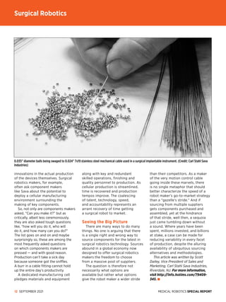 MEDICAL ROBOTICS SPECIAL REPORT
12 SEPTEMBER 2021
innovations in the actual production
of the devices themselves. Surgical
robotics makers, for example,
often ask component makers
like Sava about the potential to
deploy a cellular manufacturing
environment surrounding the
making of key components.
So, not only are components makers
asked, “Can you make it?” but as
critically, albeit less ceremoniously,
they are also asked tough questions
like, “how will you do it, who will
do it, and how many can you do?”
The list goes on and on and maybe
surprisingly so, these are among the
most frequently asked questions
on which components makers are
pressed — and with good reason.
Production can’t take a sick day
because someone got the sniffles.
A burr in a cable fitting cannot hold
up the entire day’s productivity.
A dedicated manufacturing cell
pledges materials and equipment
along with key and redundant
skilled operations, finishing and
quality personnel to production. As
cellular production is streamlined,
time is recovered and production
tempos improve. The coalescing
of talent, technology, speed,
and accountability represents an
arrant recovery of time getting
a surgical robot to market.
Seeing the Big Picture
There are many ways to do many
things. No one is arguing that there
is a single right and wrong way to
source components for the latest in
surgical robotics technology. Sources
abound in a global economy now
designed to offer surgical robotics
makers the freedom to choose
from a massive pool of suppliers.
The question is therefore not
necessarily what options are
available but rather what options
give the robot maker a wider stride
than their competitors. As a maker
of the very motion control cable
going inside these marvels, there
is no single metaphor that should
better characterize the speed of a
robot maker’s go-to-market strategy
than a “gazelle’s stride.” And if
sourcing from multiple suppliers
gets components purchased and
assembled, yet at the hindrance
of that stride, well then, a sequoia
just came tumbling down without
a sound. Where years have been
spent, millions invested, and billions
at stake, a case can be made for
reducing variability in every facet
of production, despite the alluring
availability of ubiquitous sourcing
alternatives and methodologies.
This article was written by Scott
Dailey, Vice President of Sales and
Marketing, Carl Stahl Sava Industries,
Riverdale, NJ. For more information,
visit http://info.hotims.com/79409-
345.
0.035 diameter balls being swaged to 0.024 7x19 stainless steel mechanical cable used in a surgical implantable instrument. (Credit: Carl Stahl Sava
Industries)
Surgical Robotics
 