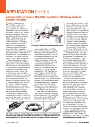 MEDICAL ROBOTICS SPECIAL REPORT
14 SEPTEMBER 2021
APPLICATIONBRIEFS
Advancements in Robotic Magnetic Navigation Technology Enhance
Surgical Processes
Robots are revolutionizing
the field of medicine. From
critical procedures to routine
tasks, physicians and hospitals are
adopting the use of this advanced
technology to reduce costs, enhance
precision, and increase safety. The
use of Robotic Magnetic Navigation
(RMN) in electrophysiology was
introduced a decade ago and
continues to evolve. One surgical
robot company, St. Louis–based
Stereotaxis, recently received
FDA approval for its Genesis RMN
system. Stereotaxis is a global
leader in innovative robotic technologies
designed to enhance the treatment of
arrhythmias and perform endovascular
procedures. The Genesis is the first
system to treat cardiac arrhythmias.
The innovative Genesis system
offers the proven benefits of RMN in
a design that is faster, smaller, lighter,
and more flexible. The system consists
of two robotically controlled magnets
positioned on flexible and rugged
robotic arms that are located next
to the operating table. During the
procedure, a physician uses a computer
interface to adjust the magnetic field
around the patient, directing and
steering the magnetic catheter inside
of the patient with extreme precision.
The system’s small size improves
the patient experience while on the
operating table and provides medical
personnel with greater access to
the patient during the procedure.
Committed to optimizing overall
operating performance of the machine
and providing an enhanced experience
for the patient, Stereotaxis initiated an
assessment of the Genesis. THK, a
linear motion component supplier to
Stereotaxis, analyzed and identified
linear motion components that could
be replaced by dropping in the THK
component and eliminating any
need for a redesign of the Genesis.
THK experienced sales and design
engineers collaborated to make
determinations and validate their
findings. A roller bearing inside the
robotic arms of the machine was
replaced with a THK Type RB cross
roller ring. Data indicated that the
Type RB offers increased accuracy,
the ability to bear heavier loads, and
improved rigidity. This upgrade resulted
in a more robust design with a greatly
enhanced life expectancy compared
to the original bearing. The Type
RB features inner ring rotation. The
outer ring is separable while the inner
ring is integrated with main body.
On the linear axis of the machine,
THK suggested replacing the current
component with the THK Type SHS25
linear motion guide. The Type SHS
utilizes patented THK Caged Ball
technology that eliminates friction
between balls, achieves low noise,
offers long-term maintenance-free
operation, and provides a high-
speed response. The Type SHS also
features four-way equal load. The
Type SHS LM block can receive a
well-­
balanced preload, increasing
the rigidity in the four directions
(radial, reverse-radial, and lateral
directions) while maintaining a
constant, low friction coefficient.
With the low sectional height and
the high rigidity design of the
LM block, the Type SHS achieves
highly accurate and stable linear motion.
A third component, the THK Type
BNT precision ground ball screw, was
recommended as a replacement. The
Type BNT is a high-efficiency feed
screw with the ball making a rolling
motion between the screw axis and
the nut. Compared with a conventional
sliding screw, this product has drive-
torque of one-third or less, resulting in
drive motor power savings. Mounting
screw holes are drilled on the square
ball screw nut of the Type BNT,
allowing it to be compactly mounted
on a machine without a housing.
Having successfully incorporated
THK into other designs, Stereotaxis
was confident that these components
would not only bring longer life and
higher accuracy to its design, but
most importantly, they would help
to provide a superior experience for
patients being treated in hospitals
and clinics with Stereotaxis Genesis
technology. A key advantage to using
THK components in the Genesis was
that THK was able to provide improved
solutions using components that fit
into the existing design, rather than
requiring Stereotaxis to go back to
the drawing board and spend valuable
resources on an already proven design.
To learn more about Stereotaxis,
visit www.stereotaxis.com. For more
information about THK America, Inc.,
Schaumburg, IL, call (847) 310-1111 or visit
http://info.hotims.com/79415-345.
The Stereotaxis Genesis robotic magnetic navigation system.
Left:THKTypeSHSLMguidewithpatentedCagedBalltechnologyachieveshighlyaccurateandstablelinear
motion.Center:THKTypeRBcrossrollerringoffersincreasedaccuracy,theabilitytobearheavierloads,and
improvedrigidity.Right:THKTypeBNTprecisiongroundballscrewprovidesdrivemotorpower­savings.
 