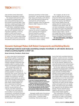 MEDICAL ROBOTICS SPECIAL REPORT
18 SEPTEMBER 2021
Using a new type of dual-polymer
ma­
terial capable of responding
dynamically to its environment, re­
searchers have developed a set of
modular hydrogel components that
could be useful in a variety of soft
robotic and biomedical applications.
The components, which are
patterned by a 3D printer, are
capable of bending, twisting, or
sticking together in response to
treatment with certain chemicals. The
researchers created a soft gripper
capable of actuating on demand
to pick up small objects, as well as
LEGO-like hydrogel building blocks
that can be carefully assembled
then tightly sealed together to
form customized microfluidic
devices — “lab-on-a-chip” systems
used for drug screening, cell
cultures, and other applications.
The key to the new material’s
functionality is its dual-polymer
composition; one polymer provides
structural integrity while the other
enables the dynamic behaviors
like bending or self-adhesion.
Hydrogels solidify when the polymer
strands within them become tethered
to each other — a process called
crosslinking. There are two types of
bonds that hold crosslinked polymers
together: covalent and ionic. Covalent
bonds are quite strong but irreversible.
Ionic bonds are not quite as strong
but can be reversed. Adding ions will
cause the bonds to form and removing
ions will cause the bonds to fall apart.
For the new material, the researchers
combined one polymer that’s covalently
crosslinked (called PEGDA) and one
that’s ionically crosslinked (PAA).
PEGDA’s strong covalent bonds hold
the material together while the PAA’s
ionic bonds make it responsive. Putting
the material in an ion-rich environment
causes the PAA to crosslink, meaning
it becomes more rigid and contracts.
Take those ions away, and the material
softens and swells as the ionic bonds
break. The same process also enables
the material to be self-adhesive when
desired. Put two separate pieces
together, add some ions, and the
pieces attach tightly together.
That combination of strength
and dy­
namic behavior enabled the
researchers to make a soft gripper.
Each of the gripper’s “fingers” was
ultra-sensitive sensor that would
otherwise be impossible to achieve.
The research team took two years
to develop this breakthrough and
have since published their work in
the scientific journal ACS Nano. They
also have a working prototype of the
application of the soft exoskeletons
in a soft robotic rehabilitation glove.
“These advanced flexible sensors
give our soft wearable robots an
important capability in sensing
patient’s motor performance,
particularly in terms of their range
of motion. This will ultimately enable
the soft robot to better understand
the patient’s ability and provide the
necessary assistance to their hand
movements,” says Associate Professor
Raye Yeow, who heads a soft robotics
lab in NUS Biomedical Engineering
and leads the soft and hybrid
robotics program under the National
Robotics RD Programme Office.
Robotic Surgery
The team is also looking to
improve the sensor’s capabilities
and is working with Singapore
General Hospital to explore
the application of the sensors
in soft exoskeleton robots for
rehabilitation and in surgical robots
for transoral robotic surgery.
“As a surgeon, we rely on not
just our sight but also our sense
of touch to feel the area inside the
body where we operate. Cancerous
tissues, for instance, feel different
from normal, healthy tissue. By
adding ultra-thin wireless sensing
modules to long robotic tools, we
can reach and operate in areas where
our hands can’t reach and potentially
feel the tissue stiffness without the
need for open surgery,” says Dr.
Lim Chwee Ming, senior consultant,
Otorhinolaryngology-Head  Neck
Surgery, Singapore General Hospital.
For more information, visit https://
news.nus.edu.sg.
Dynamic Hydrogel Makes Soft Robot Components and Building Blocks
The hydrogel material could make assembling complex microfluidic or soft robotic devices as
simple as putting together a LEGO® set.
Brown University, Providence, Rhode Island
A new kind of hydrogel material has the
ability to react dynamically to its environment
— bending, twisting, and self-adhering on
demand. The self-adhering behavior is shown
on the tail of a 3D-printed hydrogel salamander.
The self-adhering behavior was also used to
make hydrogel building blocks that fit together
like LEGO bricks. (Wong Lab/Brown University)
TECH BRIEFS
 