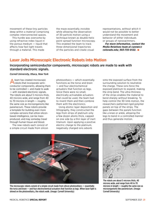 MEDICAL ROBOTICS SPECIAL REPORT SEPTEMBER 2021 21
Laser Jolts Microscopic Electronic Robots into Motion
Incorporating semiconductor components, microscopic robots are made to walk with
standard electronic signals.
Cornell University, Ithaca, New York
Ateam has created microscopic
robots that incorporate semi­
conductor com­
ponents, allowing them
to be controlled — and made to walk
— with standard electronic signals.
The robots are about 5 microns thick,
40 microns wide, and range from 40
to 70 microns in length — roughly
the same size as mi­
croorganisms like
paramecium. These robots provide
a template for building even more
complex versions that utilize silicon-
based intelligence, can be mass-
produced, and may someday travel
through human tissue and blood.
The new robots each consist of
a simple circuit made from silicon
photovoltaics — which essentially
functions as the torso and brain
— and four electrochemical
actuators that function as legs.
Since there were no small,
electrically activatable actuators
that could be used, the team had
to invent them and then combine
them with the electronics.
Using atomic layer deposition and
lithography, they constructed the
legs from strips of platinum only
a few dozen atoms thick, capped
on one side by a thin layer of inert
titanium. Upon applying a positive
electric charge to the platinum,
negatively charged ions adsorb
onto the exposed surface from the
surrounding solution to neutralize
the charge. These ions force the
exposed platinum to expand, making
the strip bend. The ultra-thinness
of the strips enables the material to
bend sharply without breaking. To
help control the 3D limb motion, the
researchers patterned rigid polymer
panels on top of the strips. The
gaps between the panels function
like a knee or ankle, allowing the
legs to bend in a controlled manner
and thus generate motion.
The robots are about 5 microns thick, 40
microns wide, and range from 40 to 70
microns in length — roughly the same size as
microorganisms like paramecium. (Image:
Cornell University)
The microscopic robots consist of a simple circuit made from silicon photovoltaics — essentially
the torso and brain — and four electrochemical actuators that function as legs. When laser light is
shined on the photovoltaics, the robots walk. (Image: Cornell University)
movement of these tiny particles
deep within a material comprising
complex interconnected spaces.
This hurdle was overcome by
using refractive index liquid in
the porous medium — liquid that
affects how fast light travels
through a material. This made
the maze essentially invisible
while allowing the observation
of 3D particle motion using a
technique known as double-helix
point spread function microscopy.
This enabled the team to track
three-dimensional trajectories
of the particles and create visual
representations, without which it
would not be possible to better
understand the movement and
behavior of either individuals
or groups of nanoswimmers.
For more information, contact the
Media Relations team at cunews@
colorado.edu; 303-735-0122.
 