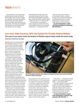 MEDICAL ROBOTICS SPECIAL REPORT
22 SEPTEMBER 2021
Low-Cost, High-Accuracy, GPS-Like System for Flexible Medical Robots
This easy-to-use system tracks the location of flexible surgical robots inside the human body.
University of California, San Diego
The GPS-like system includes the robot, magnets, and magnet localization setup. (Credit: David Baillot/
University of California San Diego)
The researchers control the robots
by flashing laser pulses at different
photovoltaics, each of which charges
up a separate set of legs. By toggling
the laser back and forth between
the front and back photovoltaics, the
robot walks. The robots are compatible
with standard microchip fabrication
and operate with low voltage
(200 millivolts) and low pow­
er (10
nanowatts). Because they are made
with standard lithographic pro­
cesses,
they can be fabricated in parallel: about
1 million bots fit on a 4 silicon wafer.
The researchers are exploring
ways to equip the robots with more
complicated electronics and onboard
computation — improvements that
could one day result in swarms
of microscopic robots crawling
through and restructuring materials,
suturing blood vessels, or being
dispatched en masse to probe
large swaths of the human brain.
For more information, contact
Jeff Tyson at jeff.tyson@cornell.edu;
607-793-5769.
Roboticists have developed an
affordable system to track
the location of flexible surgical
robots inside the human body.
The system performs as well as
current state-of-the-art methods
but is much less expensive.
Many current methods also
require exposure to radiation,
while this system does not.
Continuum medical robots
work well in highly constrained
environments inside the body.
They are inherently safer and
more compliant than rigid tools;
however, it becomes more
difficult to track their location
and their shape inside the body.
The researchers embedded a
magnet in the tip of a flexible
robot that can be used in delicate
places inside the body such as
arterial passages in the brain.
They worked with a growing robot,
which is a robot made of a very thin
nylon that is inverted and pressurized
with a fluid that causes the robot to
grow. Because the robot is soft and
moves by growing, it has very little
impact on its surroundings, making
it ideal for use in medical settings.
They then used existing magnet
localization methods, which work
very much like GPS, to develop a
computer model that predicts the
robot’s location. GPS satellites ping
smartphones and based on how
long it takes for the signal to arrive,
the GPS receiver in the smartphone
can determine where the cellphone
is. Similarly, researchers know how
strong the magnetic field should
be around the magnet embedded
in the robot. They rely on four
sensors carefully spaced around
the area where the robot operates
to measure the magnetic field
strength. Based on how strong the
field is, they are able to determine
where the tip of the robot is.
The system — including the robot,
magnets, and magnet localization
setup — costs around $100.
The team trained a neural network
to learn the difference between
what the sensors were reading and
what the model said the sensors
should be reading. As a result, they
improved localization accuracy
to track the tip of the robot.
For more information, contact
Ioana Patringenaru at ipatrin@eng.
ucsd.edu; 619-253-4474.
TECH BRIEFS
 