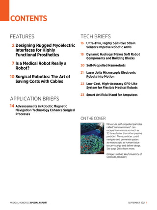 SEPTEMBER 2021 1
MEDICAL ROBOTICS SPECIAL REPORT
CONTENTS
ONTHECOVER
Minu­
scule, self-propelled particles
called “nanoswimmers” can
escape from mazes as much as
20 times faster than other passive
particles. These particles could
navigate and permeate spaces
as microscopic as human tissue
to carry cargo and deliver drugs.
See page 20 to learn more.
(Image: Haichao Wu/University of
Colorado, Boulder)
FEATURES
2	
Designing Rugged Myoelectric
Interfaces for Highly
Functional Prosthetics
7	
Is a Medical Robot Really a
Robot?
10	
Surgical Robotics: The Art of
Saving Costs with Cables
APPLICATION BRIEFS
14	
Advancements in Robotic Magnetic
Navigation Technology Enhance Surgical
Processes
TECH BRIEFS
16	 
Ultra-Thin, Highly Sensitive Strain
Sensors Improve Robotic Arms
18	 
Dynamic Hydrogel Makes Soft Robot
Components and Building Blocks
20	 Self-Propelled Nanorobots
21	 
Laser Jolts Microscopic Electronic
Robots into Motion
22	 
Low-Cost, High-Accuracy GPS-Like
System for Flexible Medical Robots
23	 
Smart Artificial Hand for Amputees
 